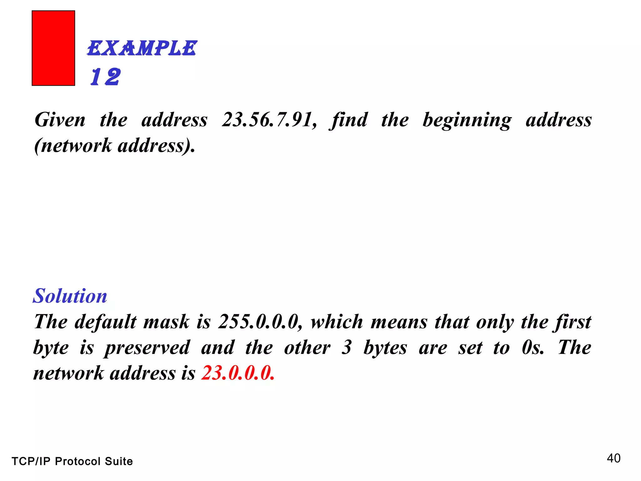 TCP/IP Protocol Suite 40
Given the address 23.56.7.91, find the beginning address
(network address).
ExamplE
12
Solution
The default mask is 255.0.0.0, which means that only the first
byte is preserved and the other 3 bytes are set to 0s. The
network address is 23.0.0.0.
 