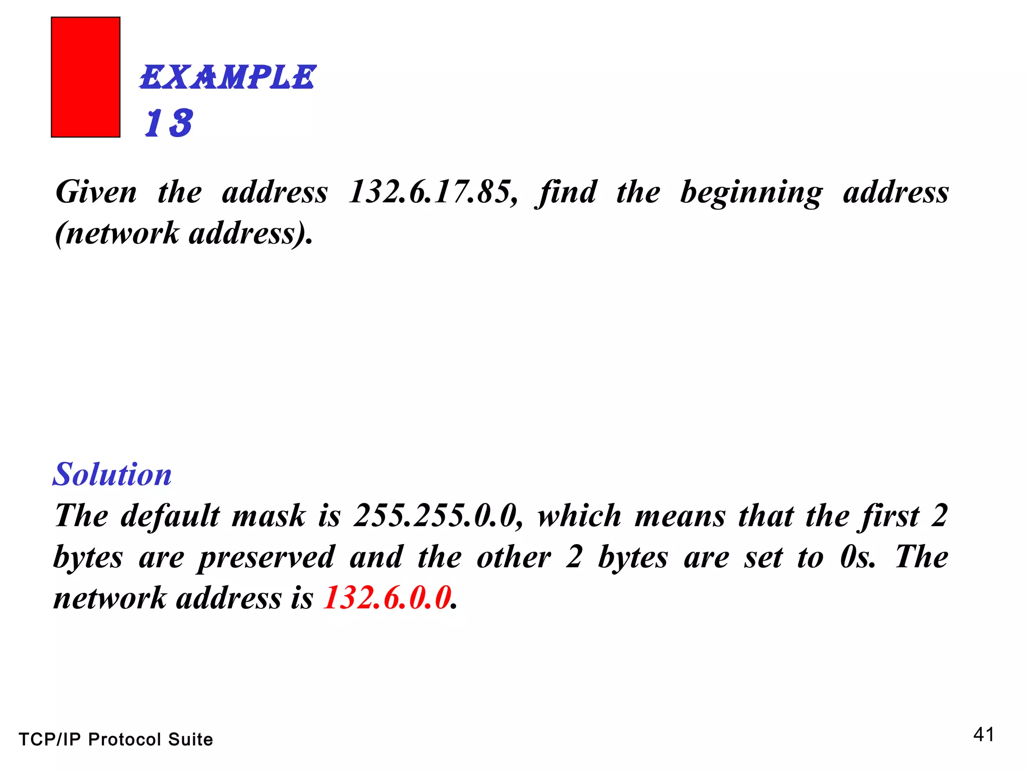 TCP/IP Protocol Suite 41
Given the address 132.6.17.85, find the beginning address
(network address).
ExamplE
13
Solution
The default mask is 255.255.0.0, which means that the first 2
bytes are preserved and the other 2 bytes are set to 0s. The
network address is 132.6.0.0.
 