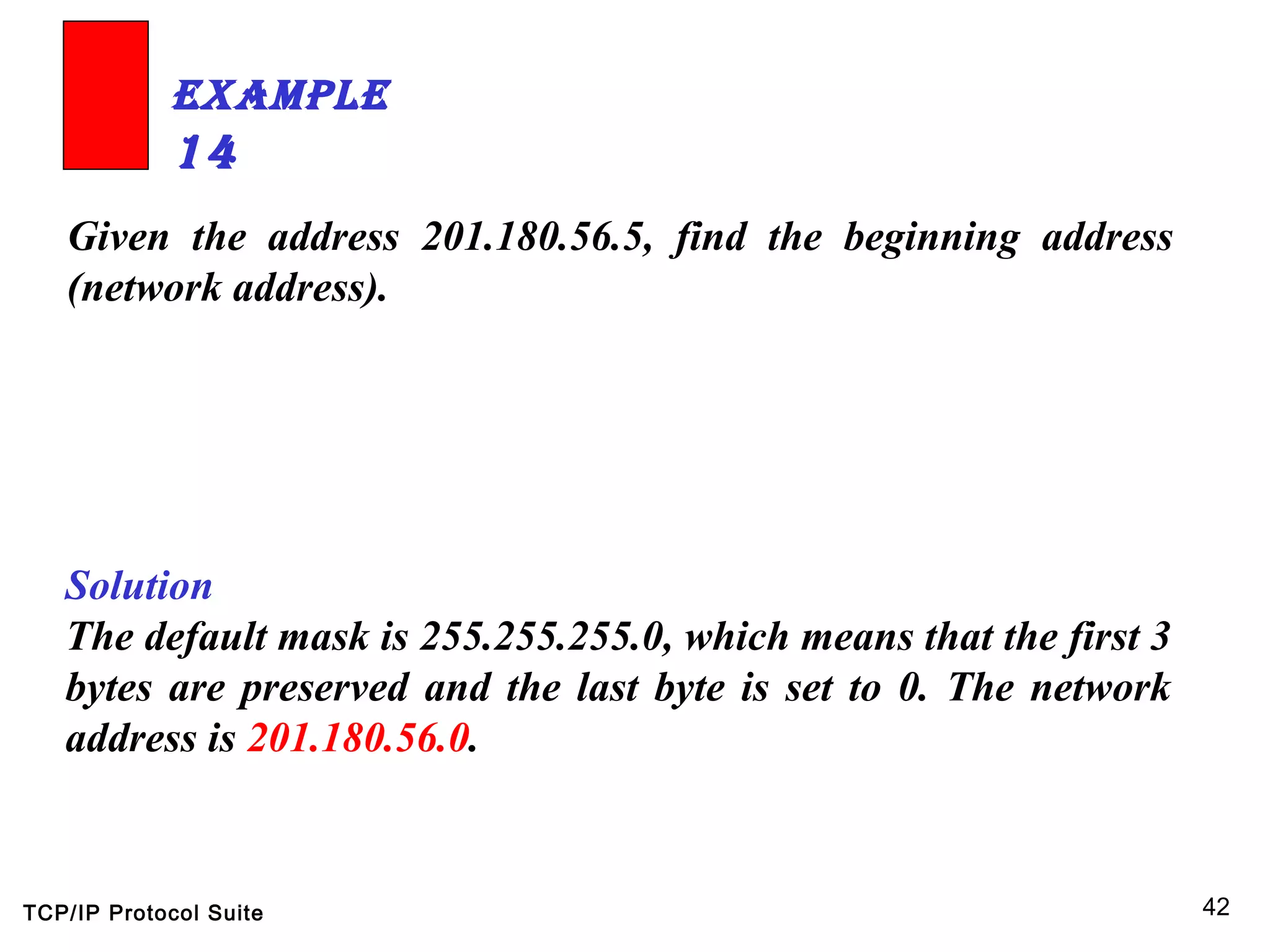 TCP/IP Protocol Suite 42
Given the address 201.180.56.5, find the beginning address
(network address).
ExamplE
14
Solution
The default mask is 255.255.255.0, which means that the first 3
bytes are preserved and the last byte is set to 0. The network
address is 201.180.56.0.
 
