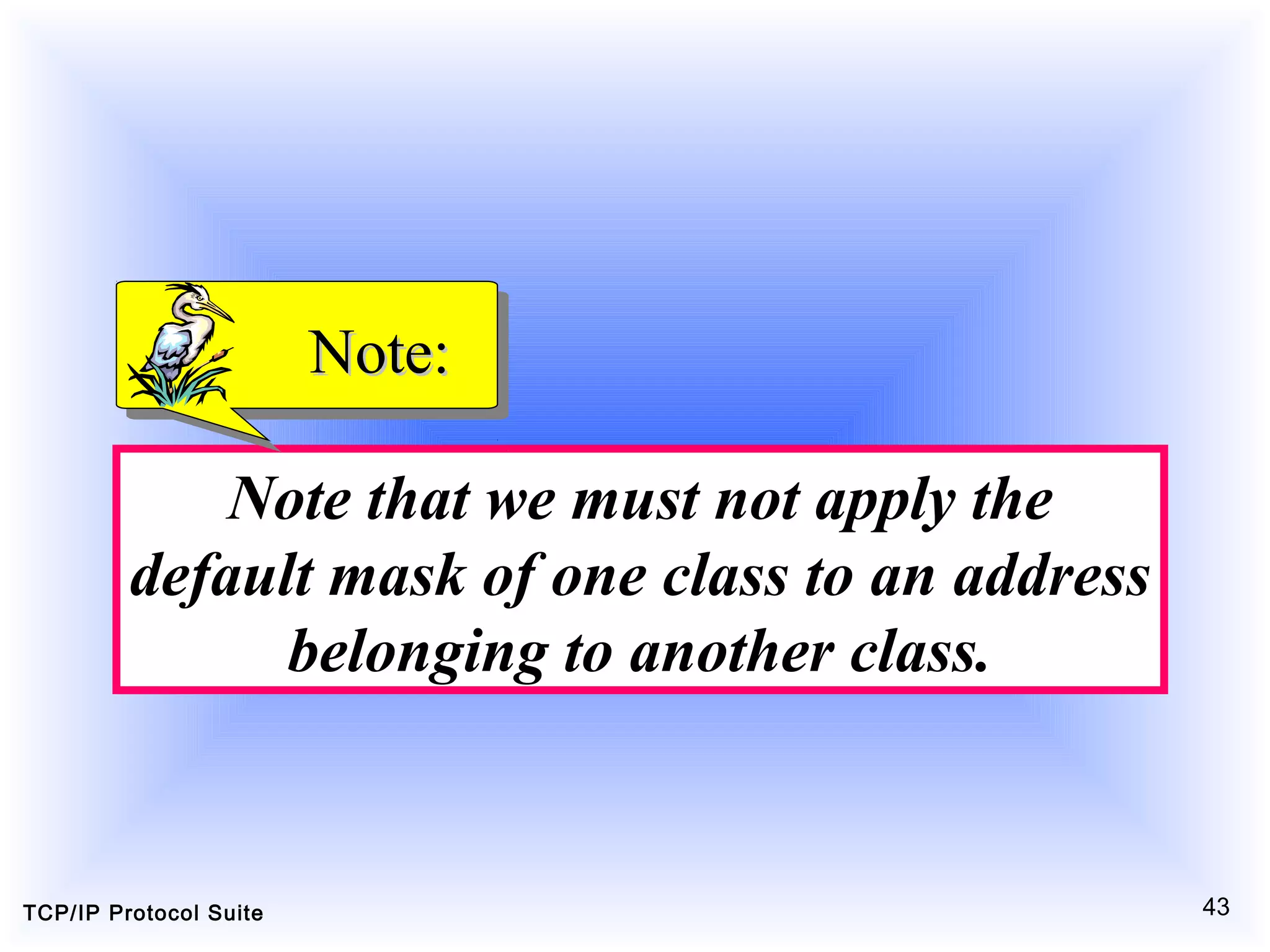 TCP/IP Protocol Suite 43
Note that we must not apply the
default mask of one class to an address
belonging to another class.
Note:Note:
 