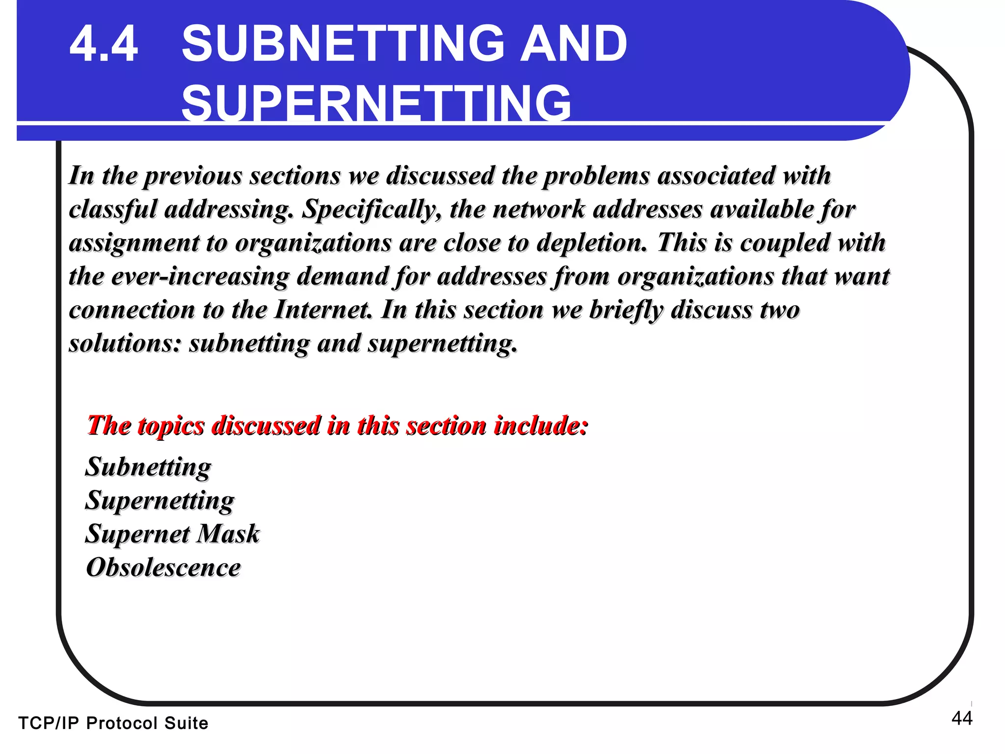 TCP/IP Protocol Suite 44
4.4 SUBNETTING AND
SUPERNETTING
In the previous sections we discussed the problems associated withIn the previous sections we discussed the problems associated with
classful addressing. Specifically, the network addresses available forclassful addressing. Specifically, the network addresses available for
assignment to organizations are close to depletion. This is coupled withassignment to organizations are close to depletion. This is coupled with
the ever-increasing demand for addresses from organizations that wantthe ever-increasing demand for addresses from organizations that want
connection to the Internet. In this section we briefly discuss twoconnection to the Internet. In this section we briefly discuss two
solutions: subnetting and supernetting.solutions: subnetting and supernetting.
The topics discussed in this section include:The topics discussed in this section include:
SubnettingSubnetting
SupernettingSupernetting
Supernet MaskSupernet Mask
ObsolescenceObsolescence
 
