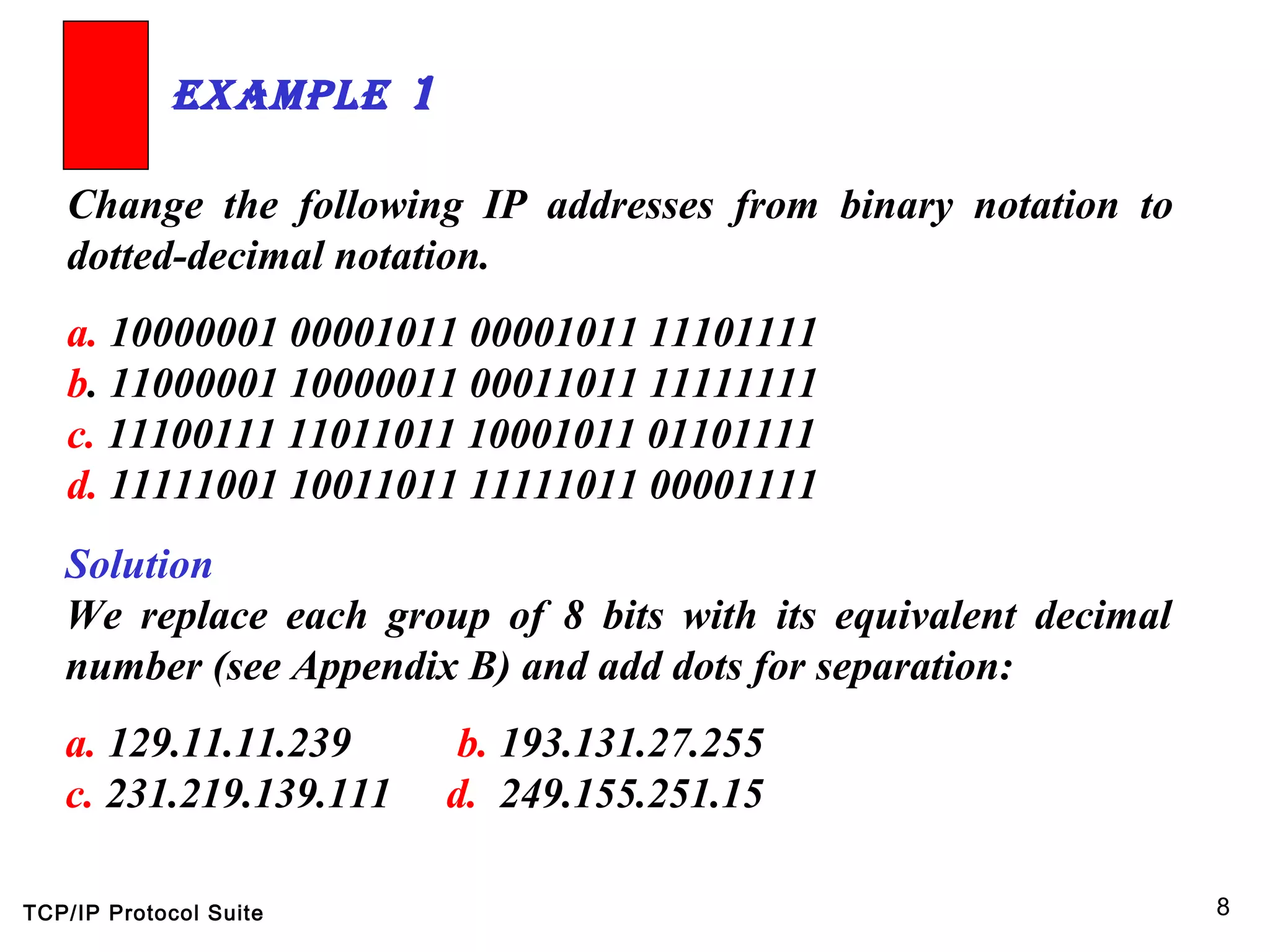 TCP/IP Protocol Suite 8
Change the following IP addresses from binary notation to
dotted-decimal notation.
a. 10000001 00001011 00001011 11101111
b. 11000001 10000011 00011011 11111111
c. 11100111 11011011 10001011 01101111
d. 11111001 10011011 11111011 00001111
ExamplE 1
Solution
We replace each group of 8 bits with its equivalent decimal
number (see Appendix B) and add dots for separation:
a. 129.11.11.239 b. 193.131.27.255
c. 231.219.139.111 d. 249.155.251.15
 