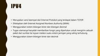 IPV4
• Merupakan versi keempat dari Internet Protokol yang terdapat dalam TCP/IP.
• Ditetapkan oleh Internet Assigned Numbers Authority (IANA)
• Menggunakan sistem bilangan biner dan bilangan desimal
• Tugas utamanya hanyalah memberikan fungsi yang diperlukan untuk mengirim sebuah
paket dari sumber ke tujuan melalui suatu sistem jaringan yang saling terhubung.
• Menggunakan sistem bilangan biner dan desimal
 