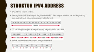 STRUKTUR IPV4 ADDRESS
• IP Address terdiri 32 bits.
• Terbagi menjadi dua bagian Bagian networkID dan Bagian HostID, hal ini tergantung
dari subnetmask (akan dibicarakan lebih lanjut).
• 32 bit dibagi menjadi 4 bagian setiap bagian terdiri dari 8 bit.
• Untuk kemudahan dikonversi menjadi desimal
 
