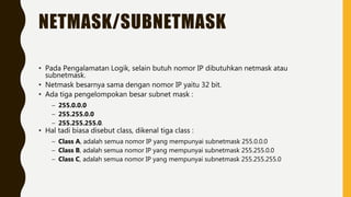 NETMASK/SUBNETMASK
• Pada Pengalamatan Logik, selain butuh nomor IP dibutuhkan netmask atau
subnetmask.
• Netmask besarnya sama dengan nomor IP yaitu 32 bit.
• Ada tiga pengelompokan besar subnet mask :
– 255.0.0.0
– 255.255.0.0
– 255.255.255.0.
• Hal tadi biasa disebut class, dikenal tiga class :
– Class A, adalah semua nomor IP yang mempunyai subnetmask 255.0.0.0
– Class B, adalah semua nomor IP yang mempunyai subnetmask 255.255.0.0
– Class C, adalah semua nomor IP yang mempunyai subnetmask 255.255.255.0
 