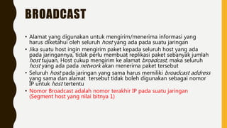 BROADCAST
• Alamat yang digunakan untuk mengirim/menerima informasi yang
harus diketahui oleh seluruh host yang ada pada suatu jaringan
• Jika suatu host ingin mengirim paket kepada seluruh host yang ada
pada jaringannya, tidak perlu membuat replikasi paket sebanyak jumlah
host tujuan, Host cukup mengirim ke alamat broadcast, maka seluruh
host yang ada pada network akan menerima paket tersebut
• Seluruh host pada jaringan yang sama harus memiliki broadcast address
yang sama dan alamat tersebut tidak boleh digunakan sebagai nomor
IP untuk host tertentu
• Nomor Broadcast adalah nomor terakhir IP pada suatu jaringan
(Segment host yang nilai bitnya 1)
 