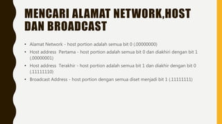 MENCARI ALAMAT NETWORK,HOST
DAN BROADCAST
• Alamat Network - host portion adalah semua bit 0 (.00000000)
• Host address Pertama - host portion adalah semua bit 0 dan diakhiri dengan bit 1
(.00000001)
• Host address Terakhir - host portion adalah semua bit 1 dan diakhir dengan bit 0
(.11111110)
• Broadcast Address - host portion dengan semua diset menjadi bit 1 (.11111111)
 