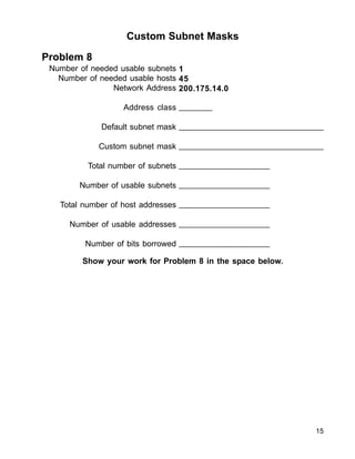 15
Custom Subnet Masks
Problem 8
Number of needed usable subnets
Number of needed usable hosts
Network Address
Address class
Default subnet mask
Custom subnet mask
Total number of subnets
Number of usable subnets
Total number of host addresses
Number of usable addresses
Number of bits borrowed
1
45
200.175.14.0
_______
_______________________________
_______________________________
___________________
___________________
___________________
___________________
___________________
Show your work for Problem 8 in the space below.
 
