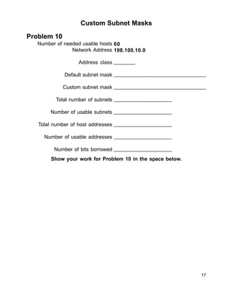 Custom Subnet Masks
Problem 10
Number of needed usable hosts
Network Address
Address class
Default subnet mask
Custom subnet mask
Total number of subnets
Number of usable subnets
Total number of host addresses
Number of usable addresses
Number of bits borrowed
60
198.100.10.0
_______
_______________________________
_______________________________
___________________
___________________
___________________
___________________
___________________
Show your work for Problem 10 in the space below.
17
 