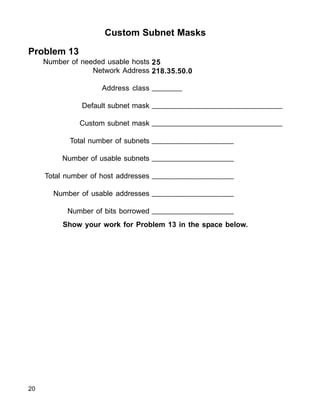 Custom Subnet Masks
Problem 13
Number of needed usable hosts
Network Address
Address class
Default subnet mask
Custom subnet mask
Total number of subnets
Number of usable subnets
Total number of host addresses
Number of usable addresses
Number of bits borrowed
25
218.35.50.0
_______
_______________________________
_______________________________
___________________
___________________
___________________
___________________
___________________
Show your work for Problem 13 in the space below.
20
 