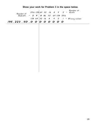 Show your work for Problem 3 in the space below.
29
128 64 32 16 8 4 2 1 - Binary values
Number of
Subnets - 2 4 8 16
2 4 8 16
2 4 8 16
2 4 8 16
2 4 8 16 32 64 128 256
Number of
256 128 64 32 16 8 4 2 - Hosts
195. 223 . 50 . 0 0 0 0 0 0 0 0
195. 223 . 50 . 0 0 0 0 0 0 0 0
195. 223 . 50 . 0 0 0 0 0 0 0 0
195. 223 . 50 . 0 0 0 0 0 0 0 0
195. 223 . 50 . 0 0 0 0 0 0 0 0
 