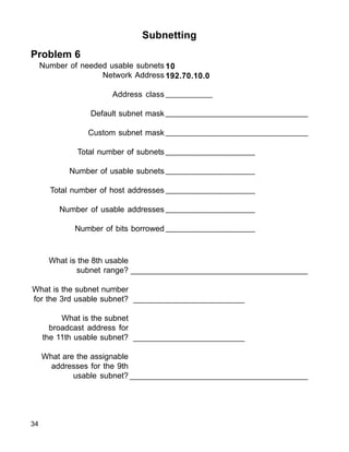 _______________________________________________
________________________
________________________
______________________________________
34
Subnetting
Problem 6
Number of needed usable subnets
Network Address
Address class
Default subnet mask
Custom subnet mask
Total number of subnets
Number of usable subnets
Total number of host addresses
Number of usable addresses
Number of bits borrowed
10
192.70.10.0
__________
_______________________________
_______________________________
___________________
___________________
___________________
___________________
___________________
What is the 8th usable
subnet range?
What is the subnet number
for the 3rd usable subnet?
What is the subnet
broadcast address for
the 11th usable subnet?
What are the assignable
addresses for the 9th
usable subnet?
 