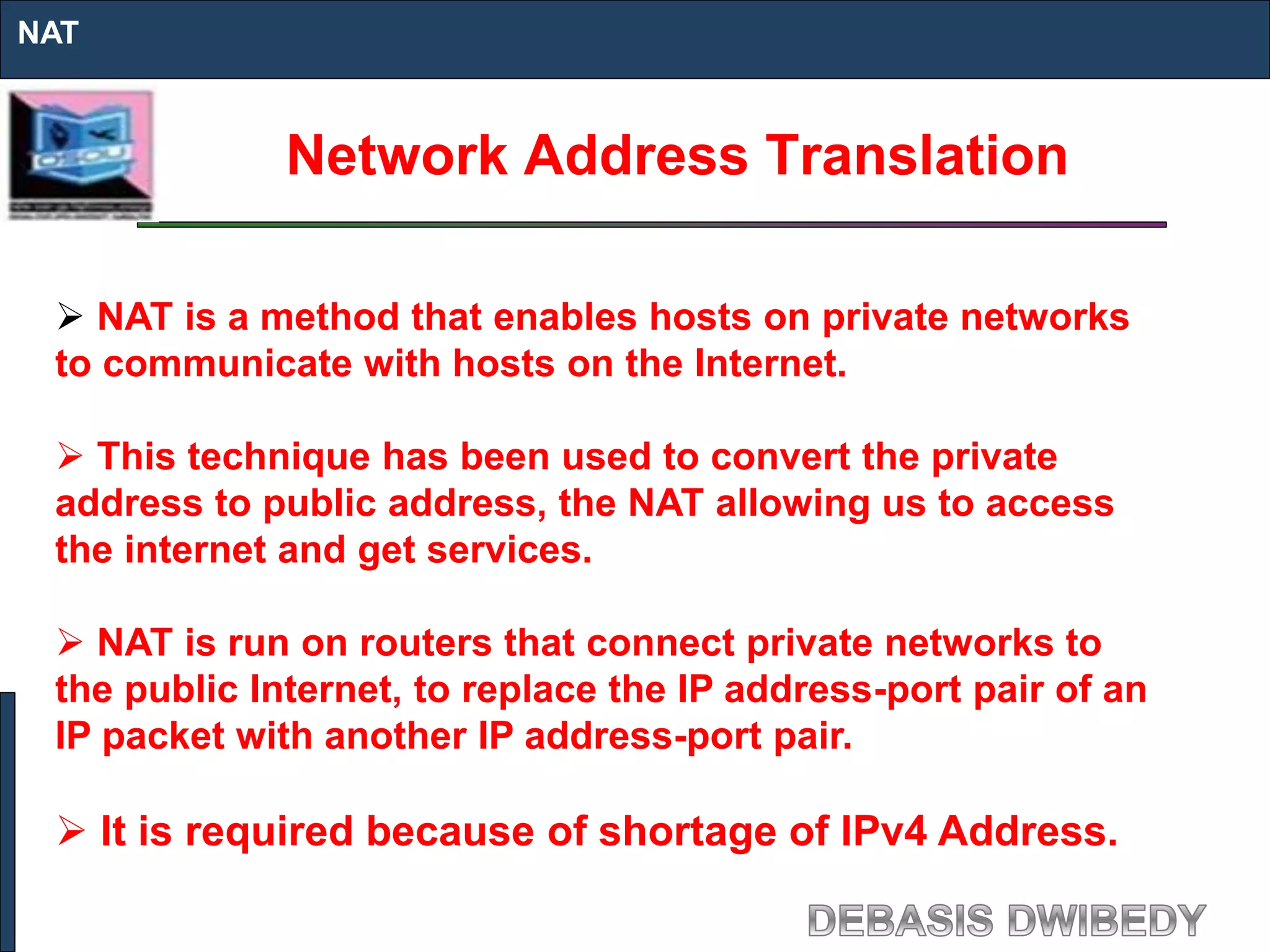 Network Address Translation
NAT
 NAT is a method that enables hosts on private networks
to communicate with hosts on the Internet.
 This technique has been used to convert the private
address to public address, the NAT allowing us to access
the internet and get services.
 NAT is run on routers that connect private networks to
the public Internet, to replace the IP address-port pair of an
IP packet with another IP address-port pair.
 It is required because of shortage of IPv4 Address.
 