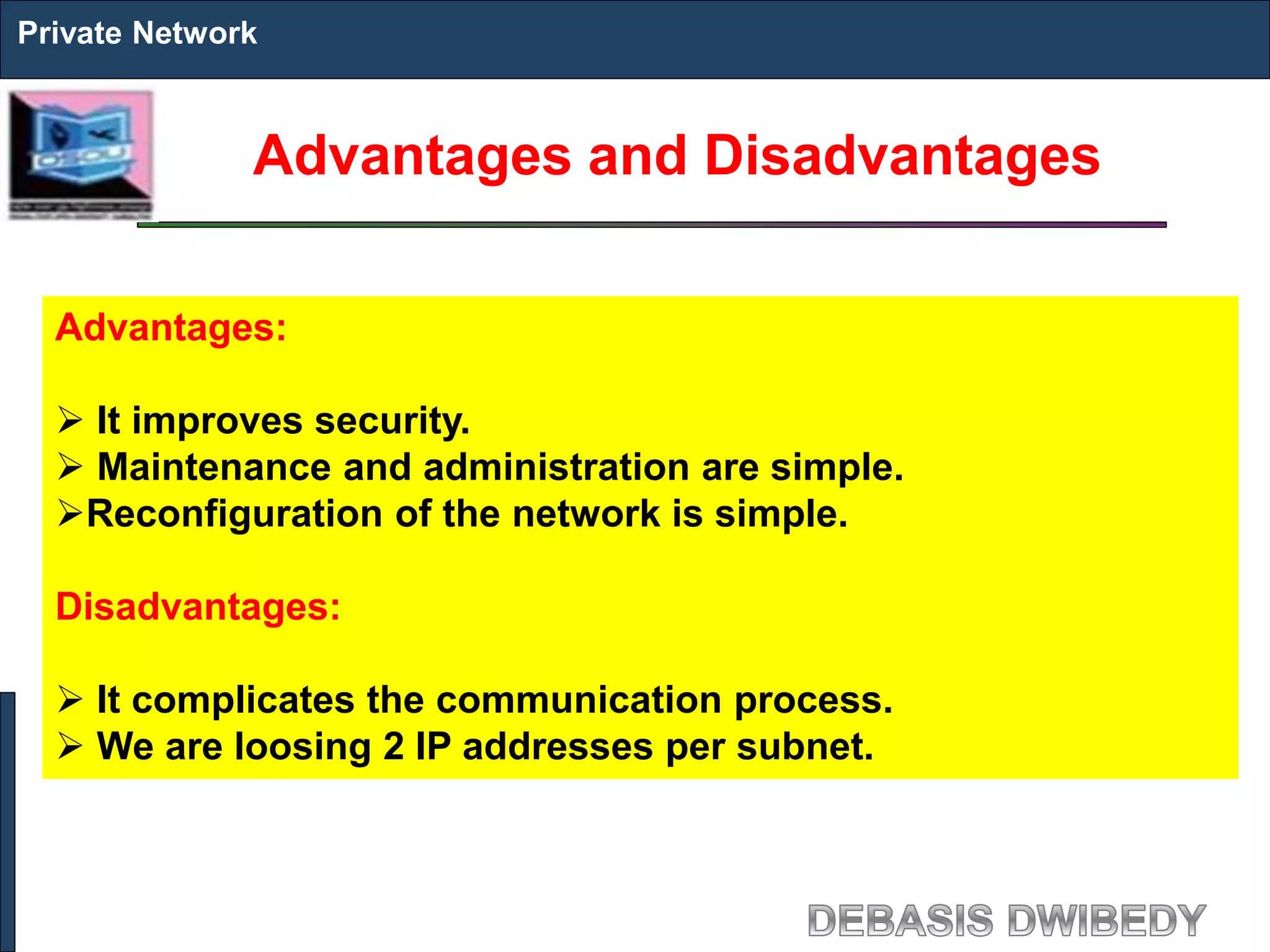 Advantages and Disadvantages
Private Network
Advantages:
 It improves security.
 Maintenance and administration are simple.
Reconfiguration of the network is simple.
Disadvantages:
 It complicates the communication process.
 We are loosing 2 IP addresses per subnet.
 