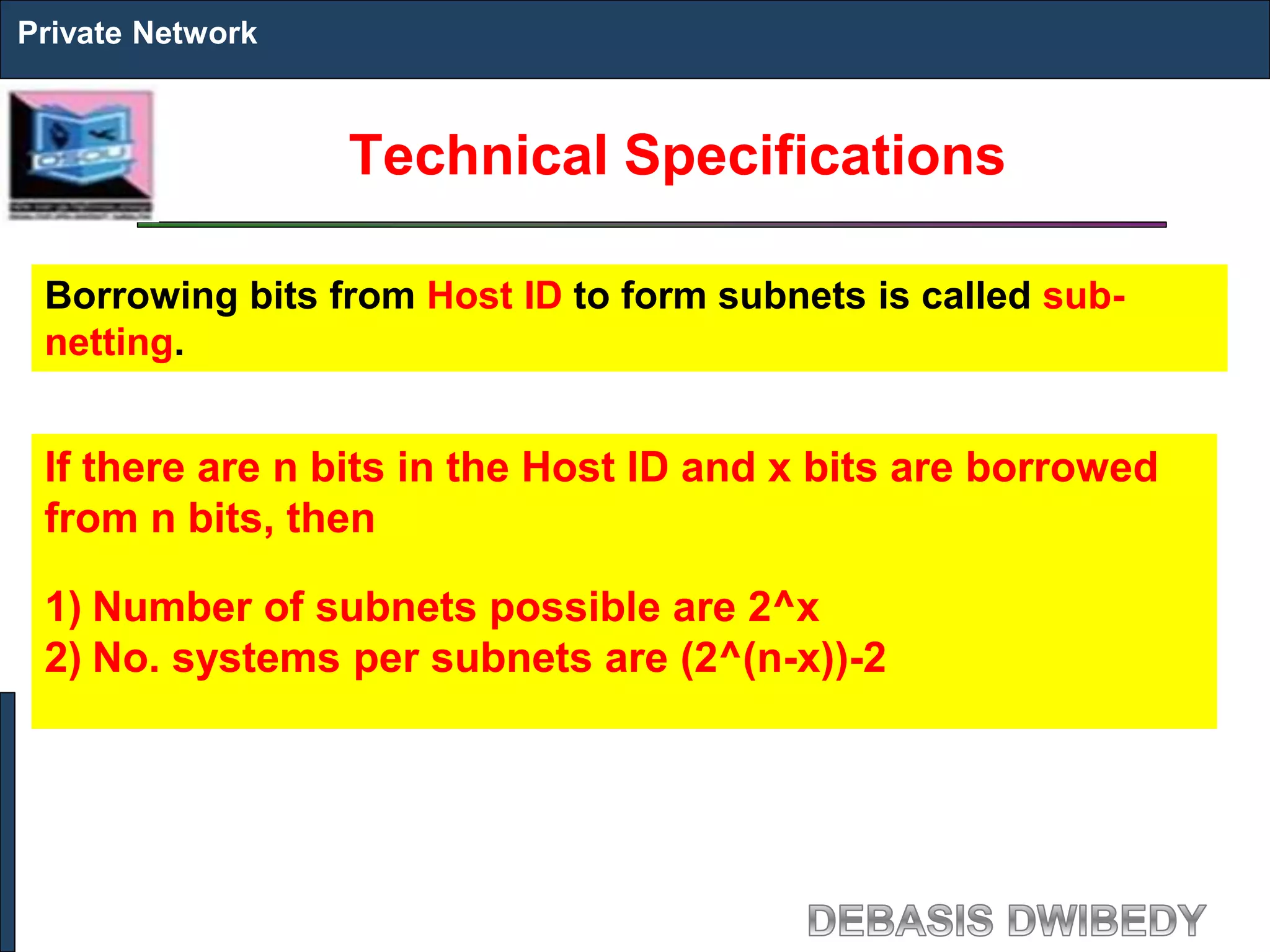 Technical Specifications
Private Network
Borrowing bits from Host ID to form subnets is called sub-
netting.
If there are n bits in the Host ID and x bits are borrowed
from n bits, then
1) Number of subnets possible are 2^x
2) No. systems per subnets are (2^(n-x))-2
 