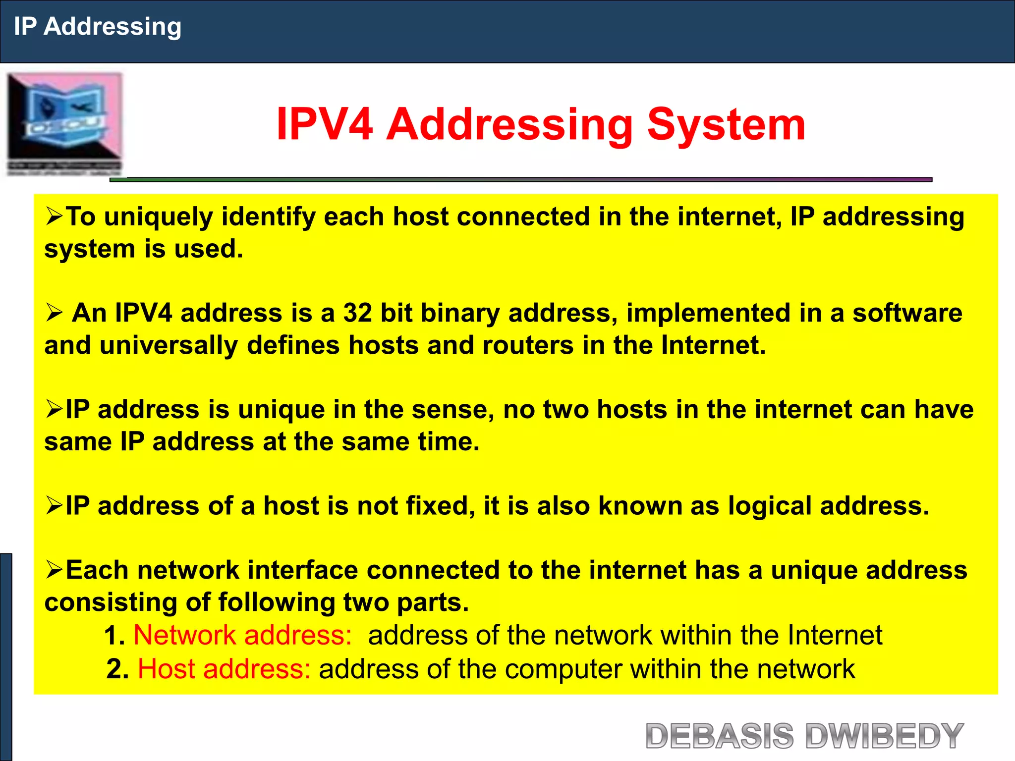 IPV4 Addressing System
IP Addressing
To uniquely identify each host connected in the internet, IP addressing
system is used.
 An IPV4 address is a 32 bit binary address, implemented in a software
and universally defines hosts and routers in the Internet.
IP address is unique in the sense, no two hosts in the internet can have
same IP address at the same time.
IP address of a host is not fixed, it is also known as logical address.
Each network interface connected to the internet has a unique address
consisting of following two parts.
1. Network address: address of the network within the Internet
2. Host address: address of the computer within the network
 