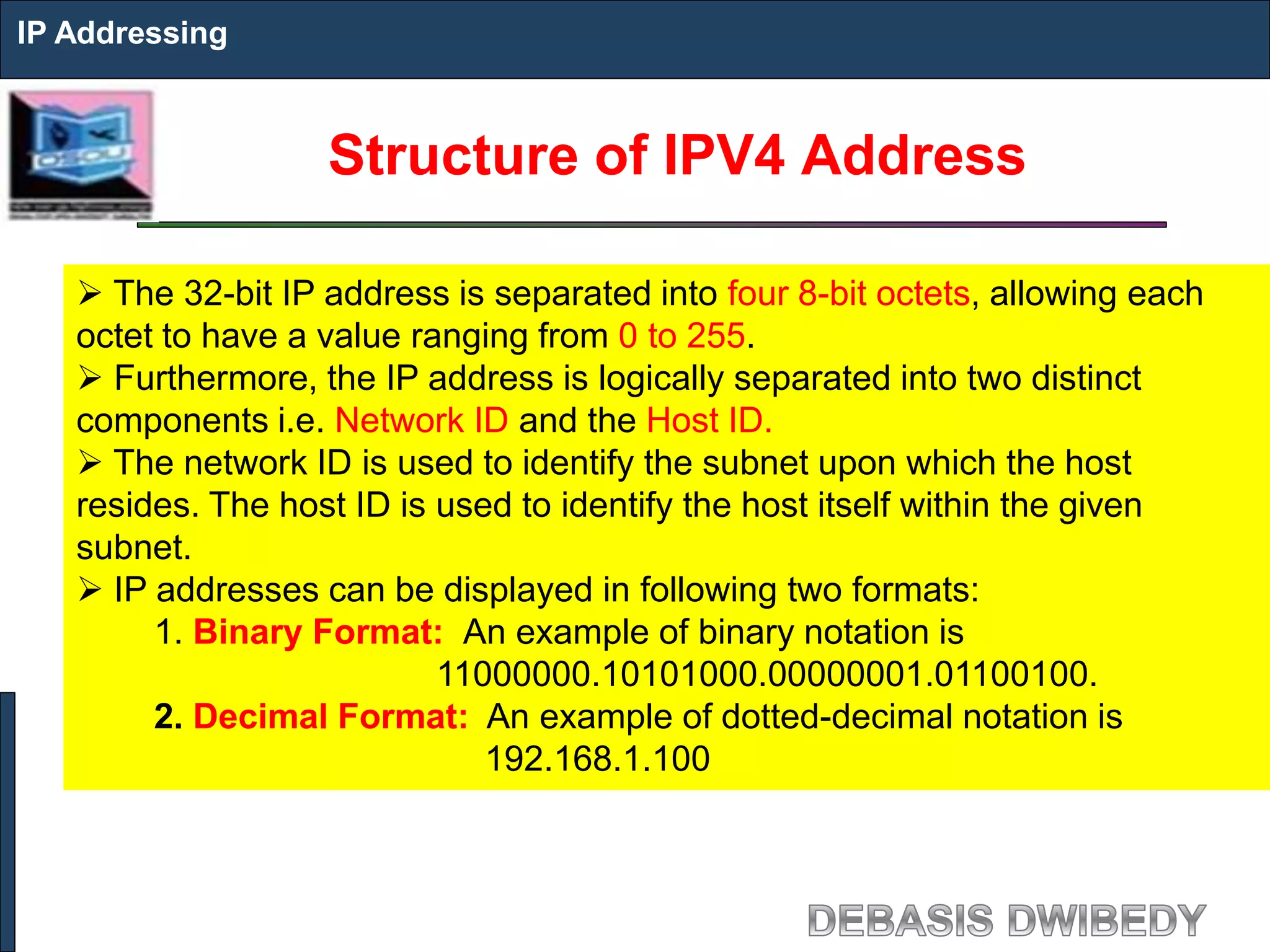 Structure of IPV4 Address
IP Addressing
 The 32-bit IP address is separated into four 8-bit octets, allowing each
octet to have a value ranging from 0 to 255.
 Furthermore, the IP address is logically separated into two distinct
components i.e. Network ID and the Host ID.
 The network ID is used to identify the subnet upon which the host
resides. The host ID is used to identify the host itself within the given
subnet.
 IP addresses can be displayed in following two formats:
1. Binary Format: An example of binary notation is
11000000.10101000.00000001.01100100.
2. Decimal Format: An example of dotted-decimal notation is
192.168.1.100
 