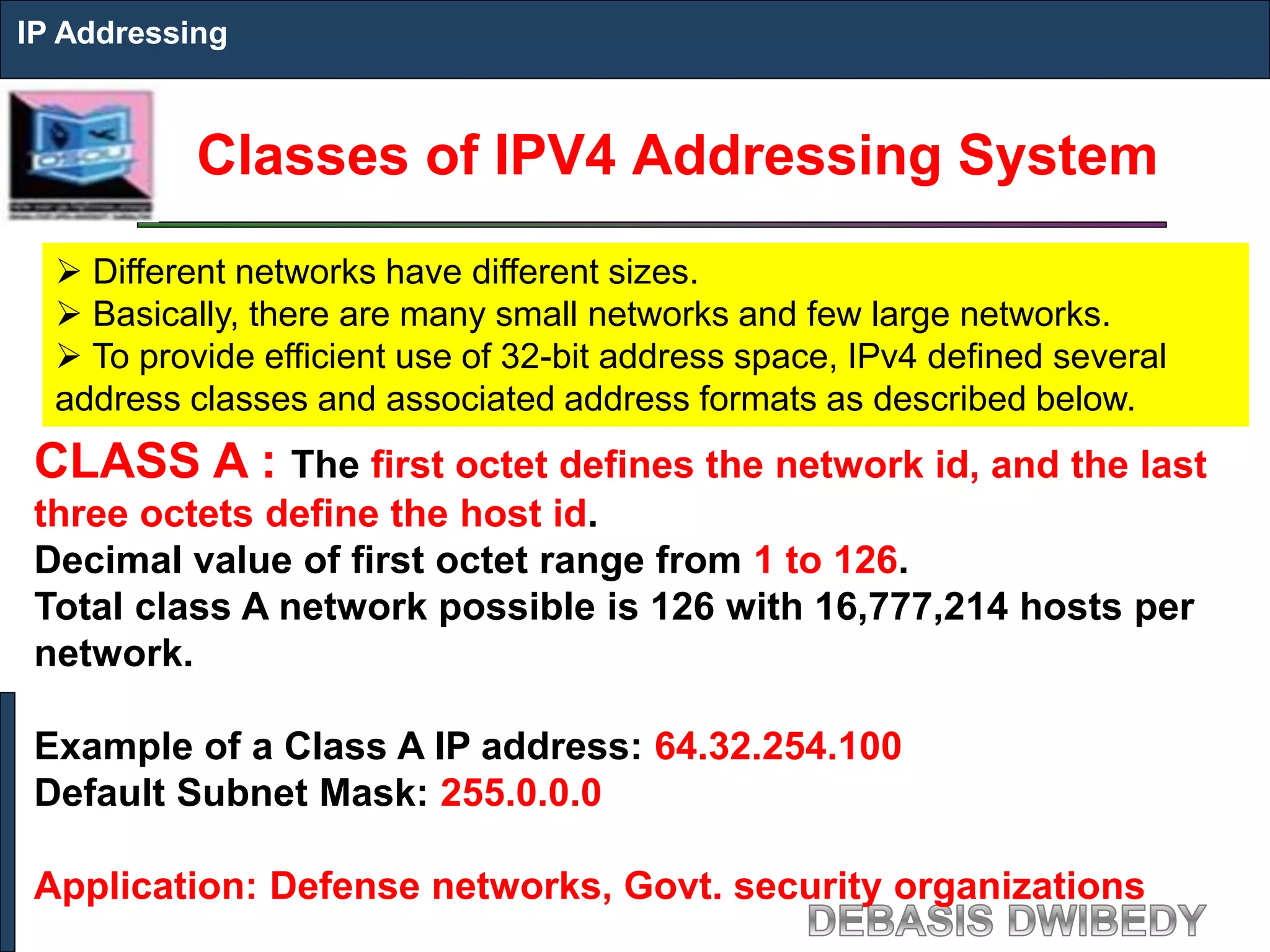 Classes of IPV4 Addressing System
IP Addressing
 Different networks have different sizes.
 Basically, there are many small networks and few large networks.
 To provide efficient use of 32-bit address space, IPv4 defined several
address classes and associated address formats as described below.
CLASS A : The first octet defines the network id, and the last
three octets define the host id.
Decimal value of first octet range from 1 to 126.
Total class A network possible is 126 with 16,777,214 hosts per
network.
Example of a Class A IP address: 64.32.254.100
Default Subnet Mask: 255.0.0.0
Application: Defense networks, Govt. security organizations
 