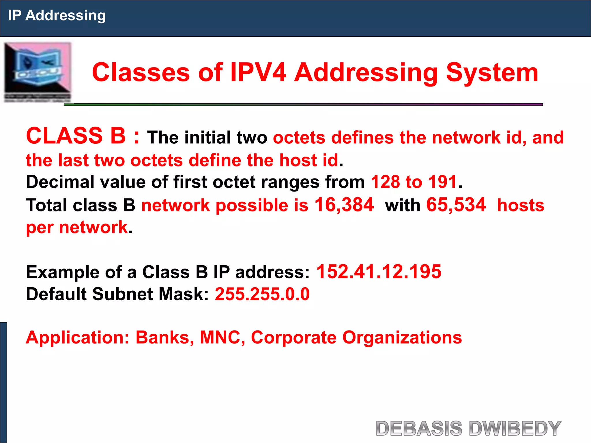 Classes of IPV4 Addressing System
IP Addressing
CLASS B : The initial two octets defines the network id, and
the last two octets define the host id.
Decimal value of first octet ranges from 128 to 191.
Total class B network possible is 16,384 with 65,534 hosts
per network.
Example of a Class B IP address: 152.41.12.195
Default Subnet Mask: 255.255.0.0
Application: Banks, MNC, Corporate Organizations
 