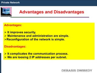 Advantages and Disadvantages
Private Network
Advantages:
 It improves security.
 Maintenance and administration are simple.
Reconfiguration of the network is simple.
Disadvantages:
 It complicates the communication process.
 We are loosing 2 IP addresses per subnet.
 