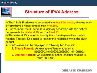 Structure of IPV4 Address
IP Addressing
 The 32-bit IP address is separated into four 8-bit octets, allowing each
octet to have a value ranging from 0 to 255.
 Furthermore, the IP address is logically separated into two distinct
components i.e. Network ID and the Host ID.
 The network ID is used to identify the subnet upon which the host
resides. The host ID is used to identify the host itself within the given
subnet.
 IP addresses can be displayed in following two formats:
1. Binary Format: An example of binary notation is
11000000.10101000.00000001.01100100.
2. Decimal Format: An example of dotted-decimal notation is
192.168.1.100
 
