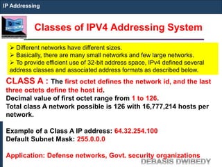 Classes of IPV4 Addressing System
IP Addressing
 Different networks have different sizes.
 Basically, there are many small networks and few large networks.
 To provide efficient use of 32-bit address space, IPv4 defined several
address classes and associated address formats as described below.
CLASS A : The first octet defines the network id, and the last
three octets define the host id.
Decimal value of first octet range from 1 to 126.
Total class A network possible is 126 with 16,777,214 hosts per
network.
Example of a Class A IP address: 64.32.254.100
Default Subnet Mask: 255.0.0.0
Application: Defense networks, Govt. security organizations
 