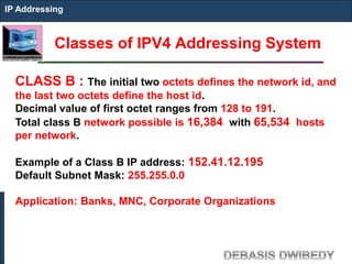 Classes of IPV4 Addressing System
IP Addressing
CLASS B : The initial two octets defines the network id, and
the last two octets define the host id.
Decimal value of first octet ranges from 128 to 191.
Total class B network possible is 16,384 with 65,534 hosts
per network.
Example of a Class B IP address: 152.41.12.195
Default Subnet Mask: 255.255.0.0
Application: Banks, MNC, Corporate Organizations
 