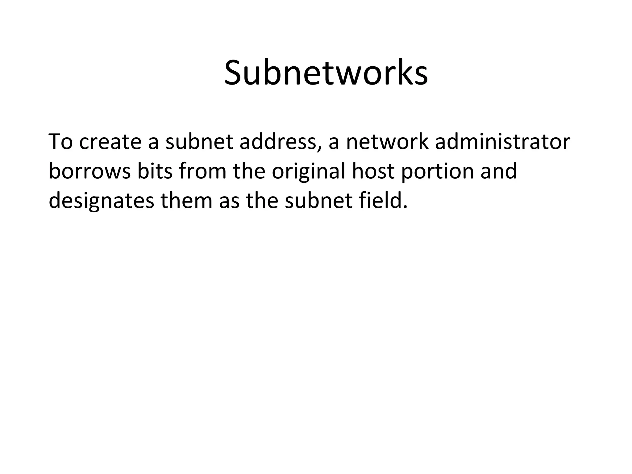 Subnetworks 
To create a subnet address, a network administrator 
borrows bits from the original host portion and 
designates them as the subnet field. 
 