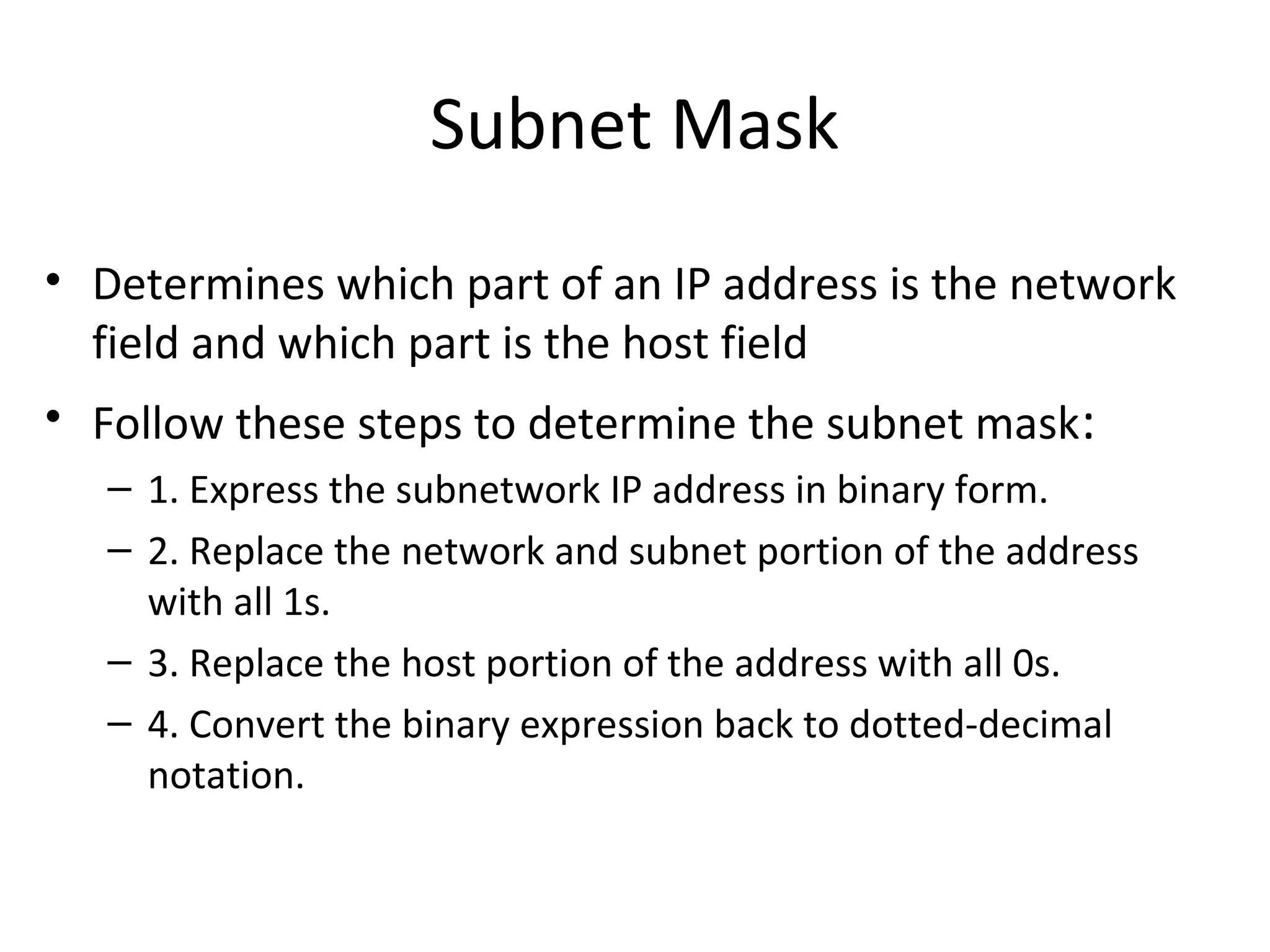 Subnet Mask 
• Determines which part of an IP address is the network 
field and which part is the host field 
• Follow these steps to determine the subnet mask: 
– 1. Express the subnetwork IP address in binary form. 
– 2. Replace the network and subnet portion of the address 
with all 1s. 
– 3. Replace the host portion of the address with all 0s. 
– 4. Convert the binary expression back to dotted-decimal 
notation. 
 