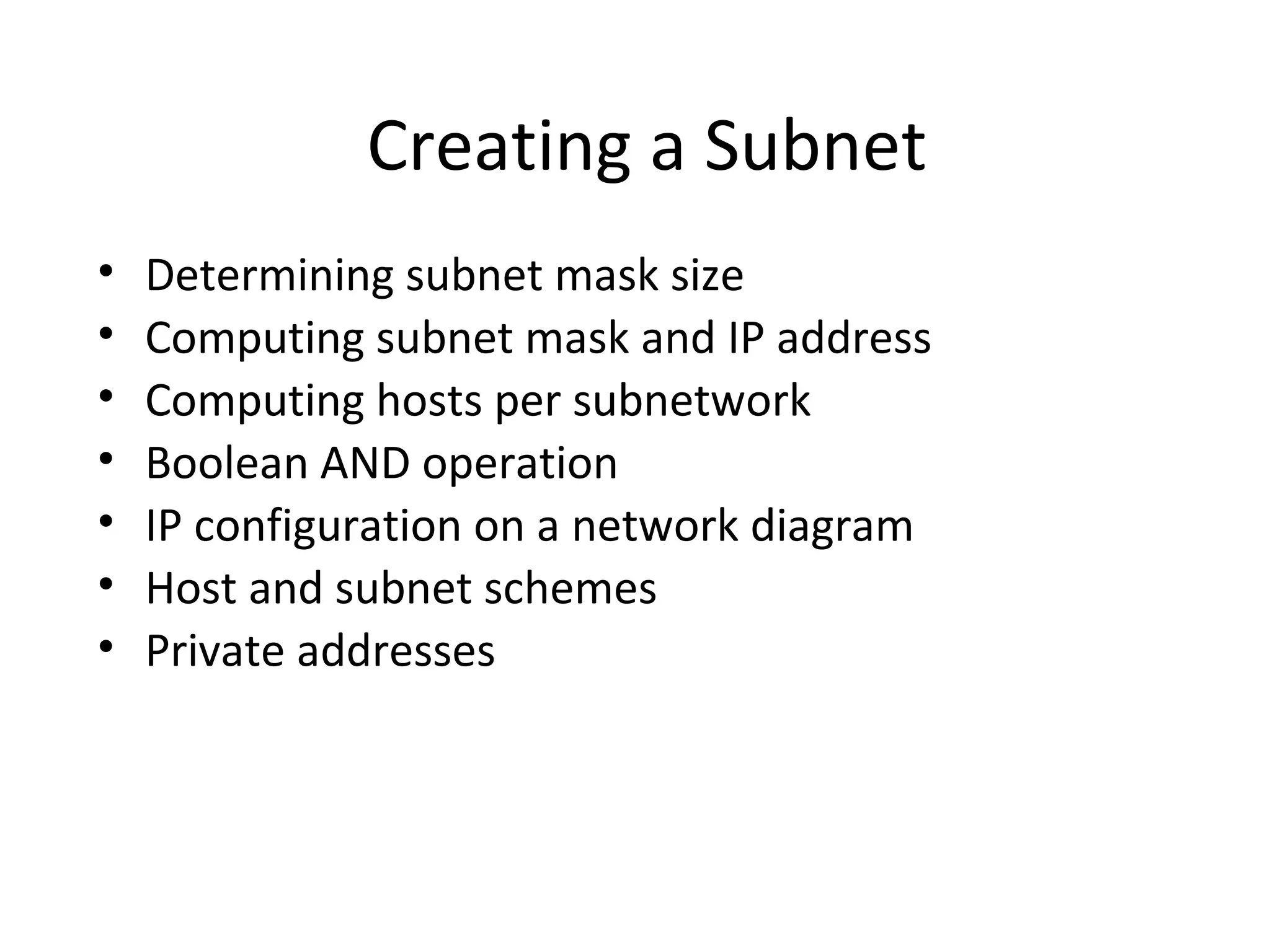 Creating a Subnet 
• Determining subnet mask size 
• Computing subnet mask and IP address 
• Computing hosts per subnetwork 
• Boolean AND operation 
• IP configuration on a network diagram 
• Host and subnet schemes 
• Private addresses 
 