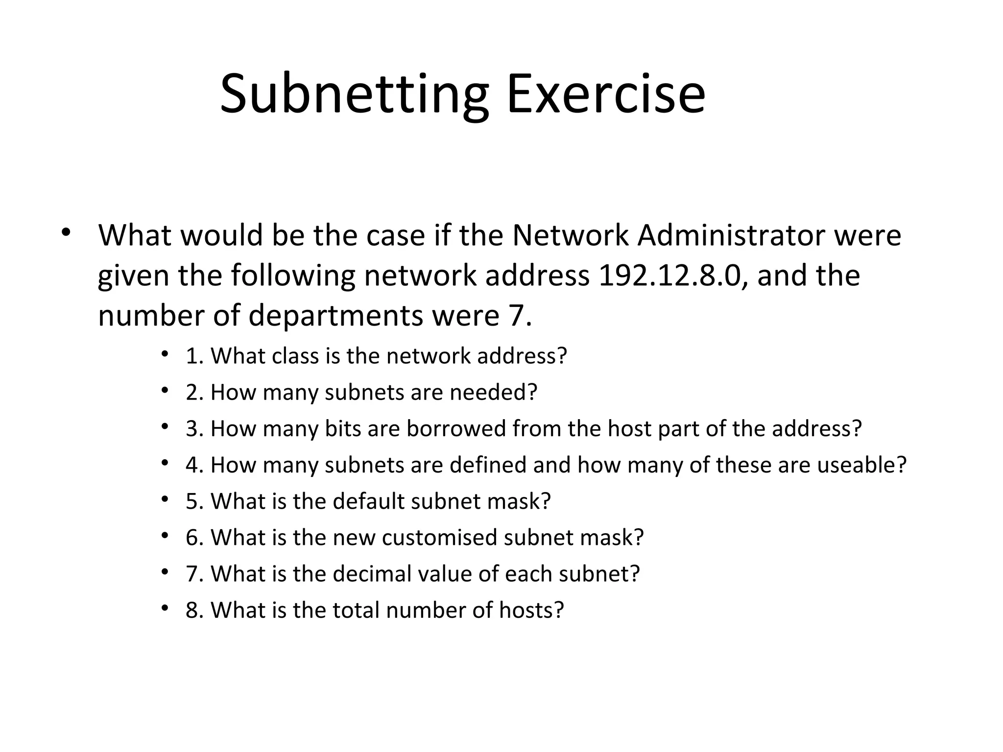 Subnetting Exercise 
• What would be the case if the Network Administrator were 
given the following network address 192.12.8.0, and the 
number of departments were 7. 
• 1. What class is the network address? 
• 2. How many subnets are needed? 
• 3. How many bits are borrowed from the host part of the address? 
• 4. How many subnets are defined and how many of these are useable? 
• 5. What is the default subnet mask? 
• 6. What is the new customised subnet mask? 
• 7. What is the decimal value of each subnet? 
• 8. What is the total number of hosts? 
 