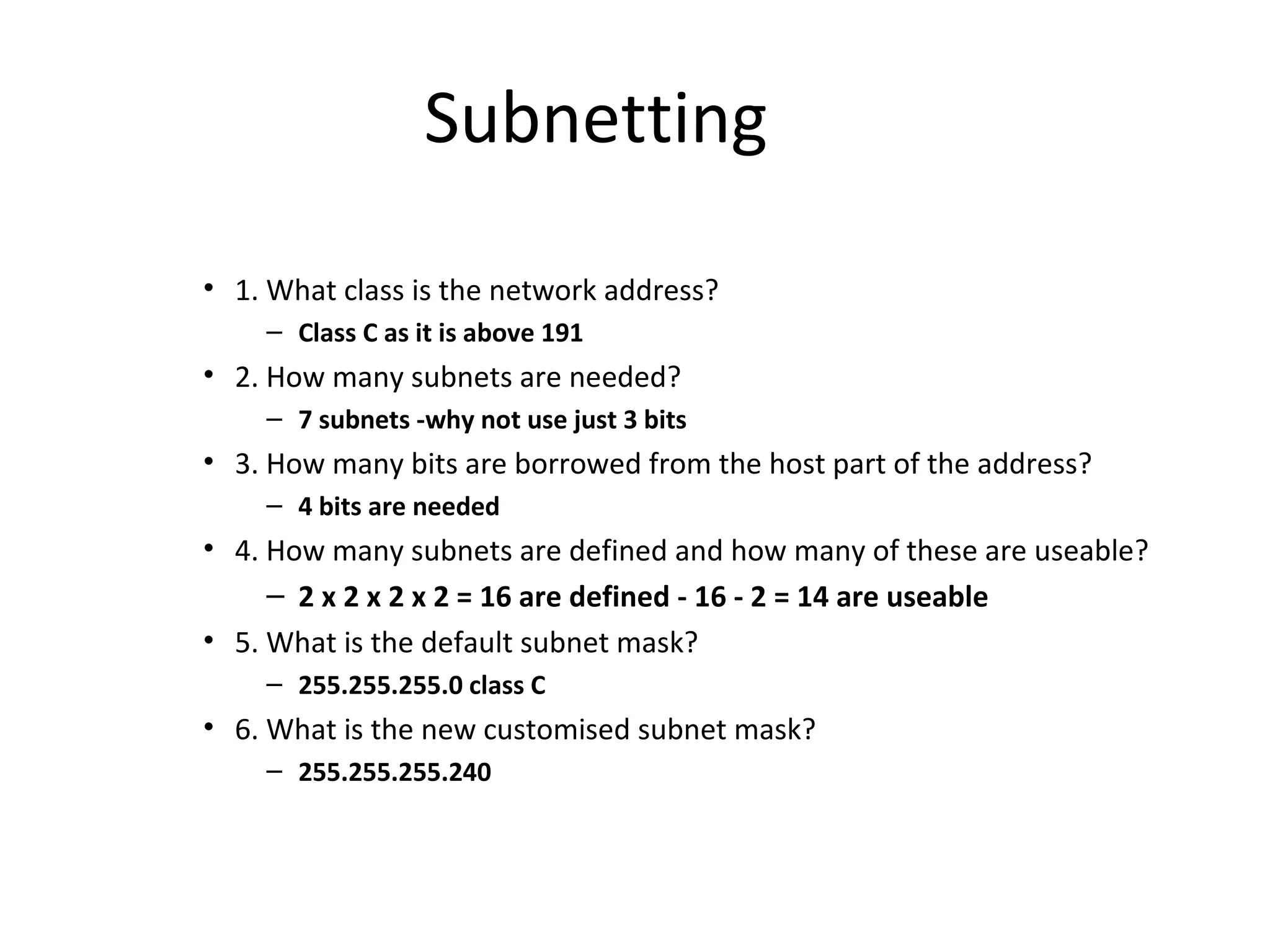Subnetting 
• 1. What class is the network address? 
– Class C as it is above 191 
• 2. How many subnets are needed? 
– 7 subnets -why not use just 3 bits 
• 3. How many bits are borrowed from the host part of the address? 
– 4 bits are needed 
• 4. How many subnets are defined and how many of these are useable? 
– 2 x 2 x 2 x 2 = 16 are defined - 16 - 2 = 14 are useable 
• 5. What is the default subnet mask? 
– 255.255.255.0 class C 
• 6. What is the new customised subnet mask? 
– 255.255.255.240 
 