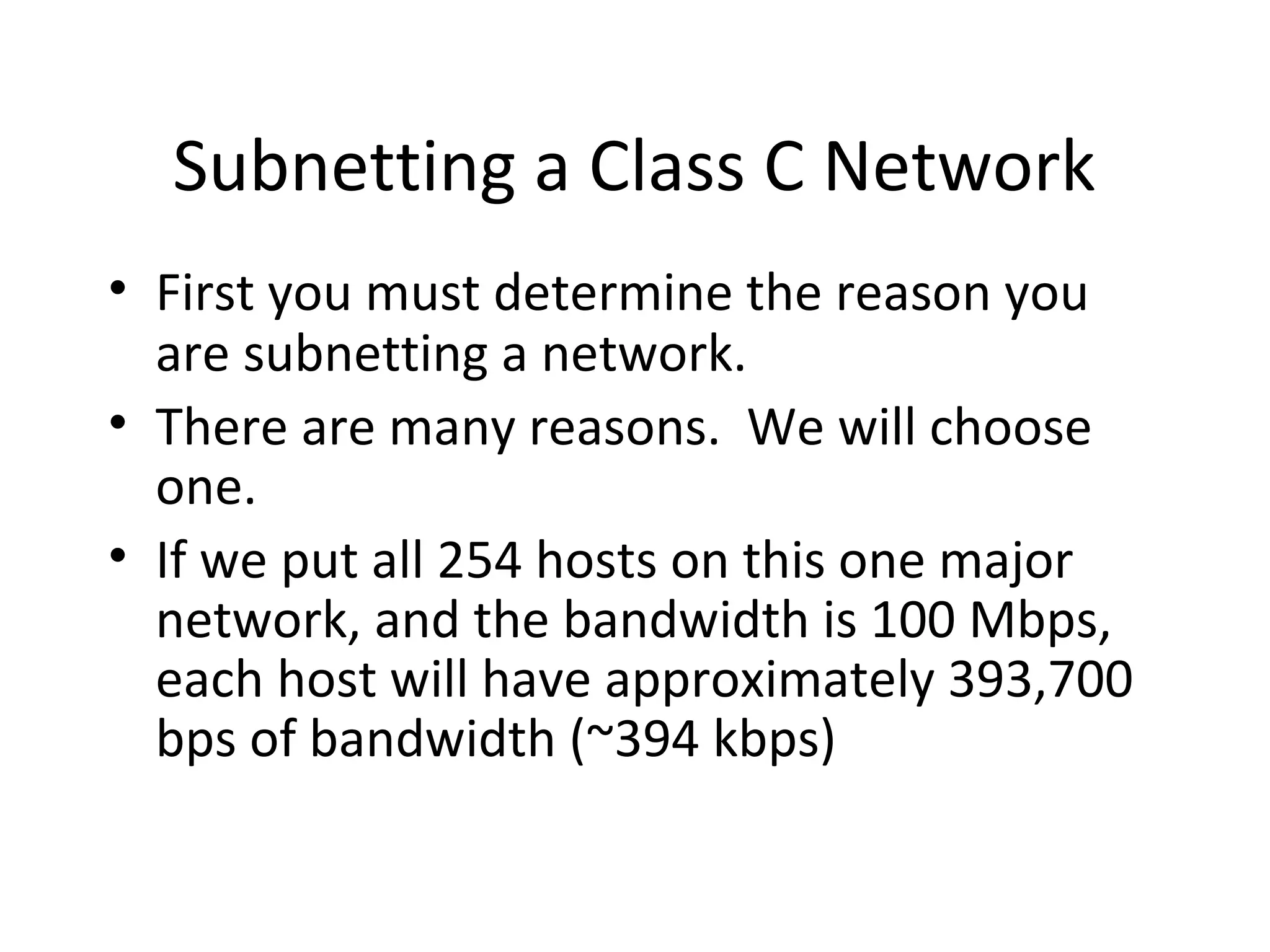 Subnetting a Class C Network 
• First you must determine the reason you 
are subnetting a network. 
• There are many reasons. We will choose 
one. 
• If we put all 254 hosts on this one major 
network, and the bandwidth is 100 Mbps, 
each host will have approximately 393,700 
bps of bandwidth (~394 kbps) 
 