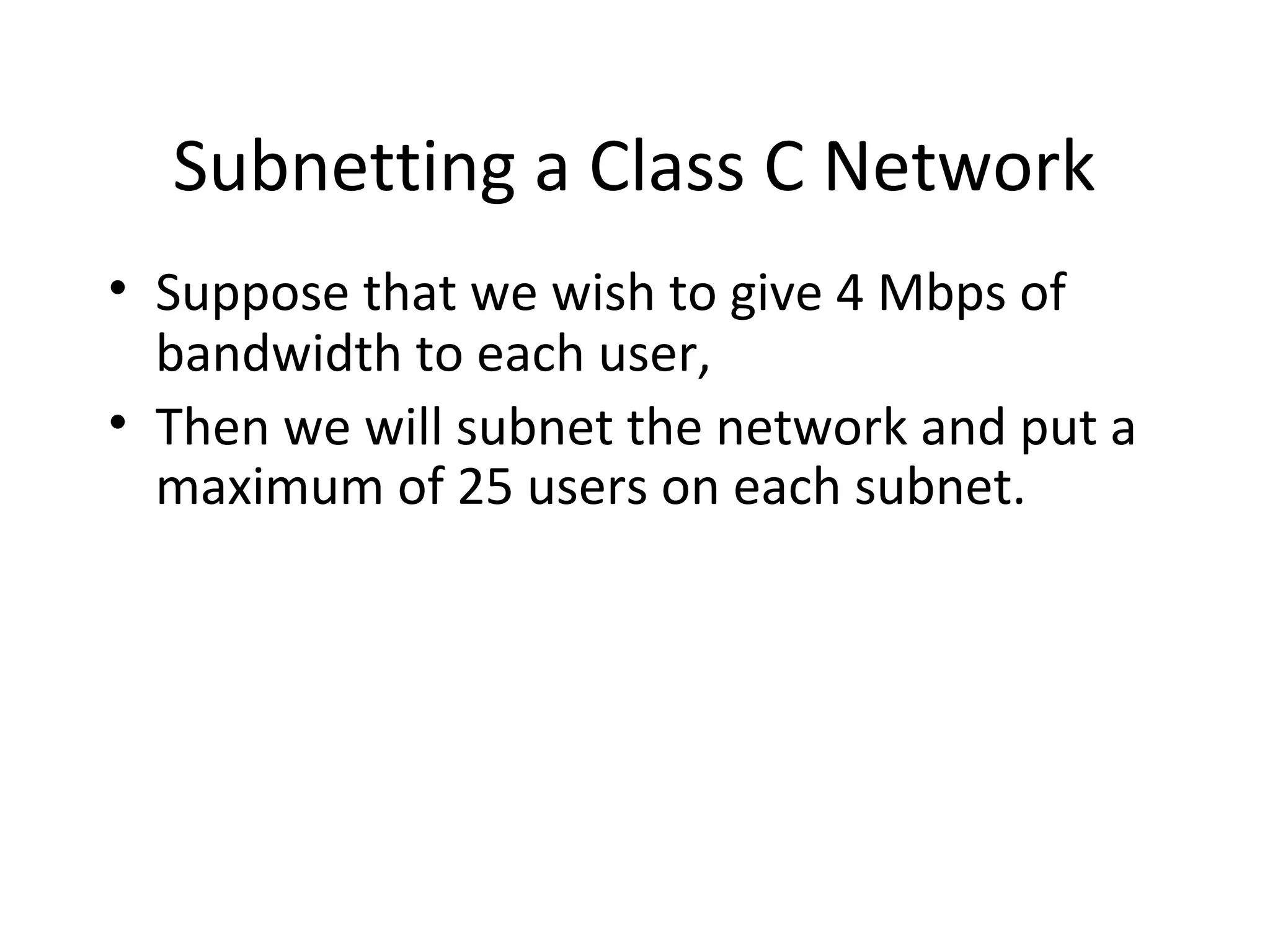 Subnetting a Class C Network 
• Suppose that we wish to give 4 Mbps of 
bandwidth to each user, 
• Then we will subnet the network and put a 
maximum of 25 users on each subnet. 
 