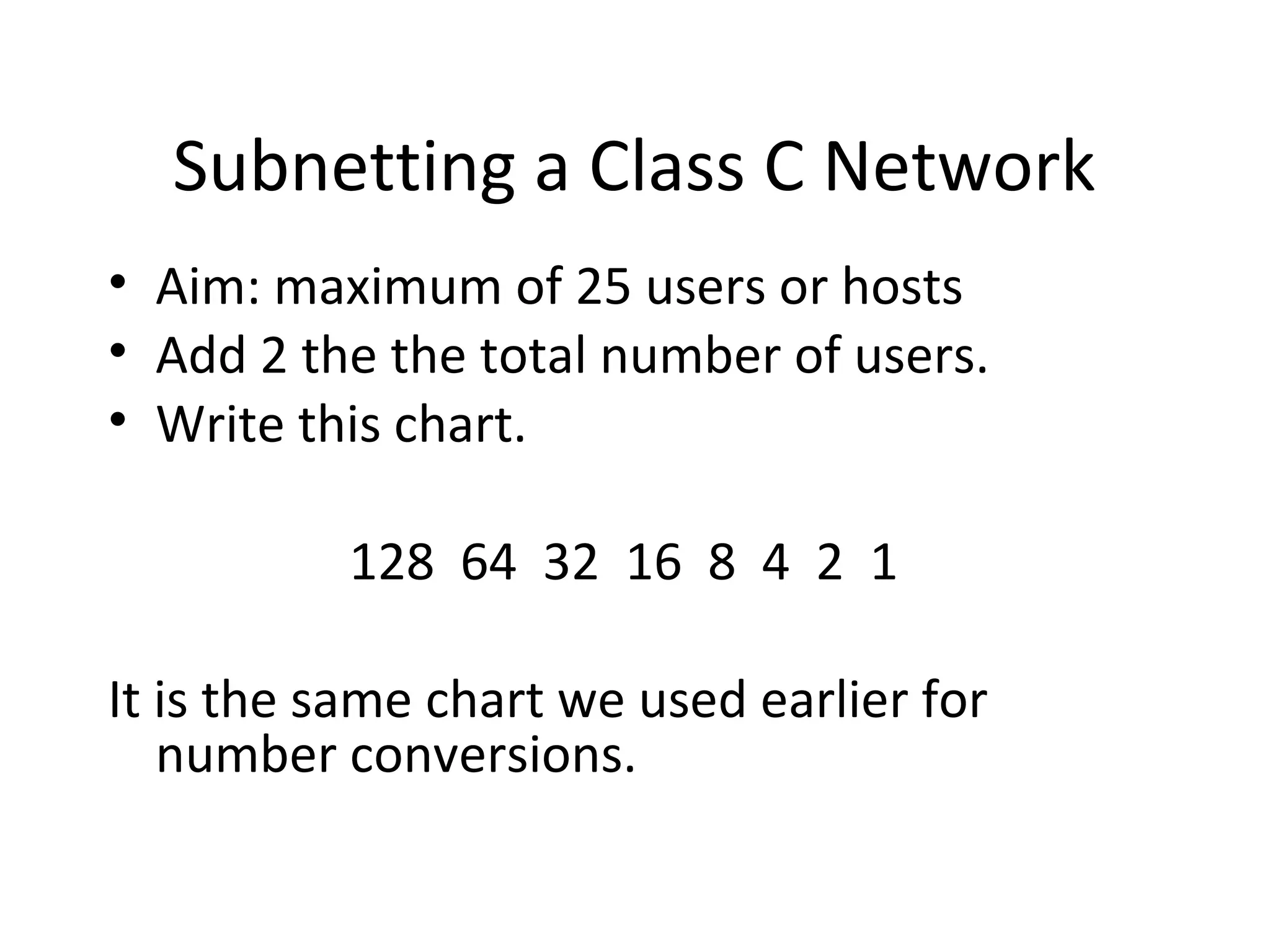 Subnetting a Class C Network 
• Aim: maximum of 25 users or hosts 
• Add 2 the the total number of users. 
• Write this chart. 
128 64 32 16 8 4 2 1 
It is the same chart we used earlier for 
number conversions. 
 