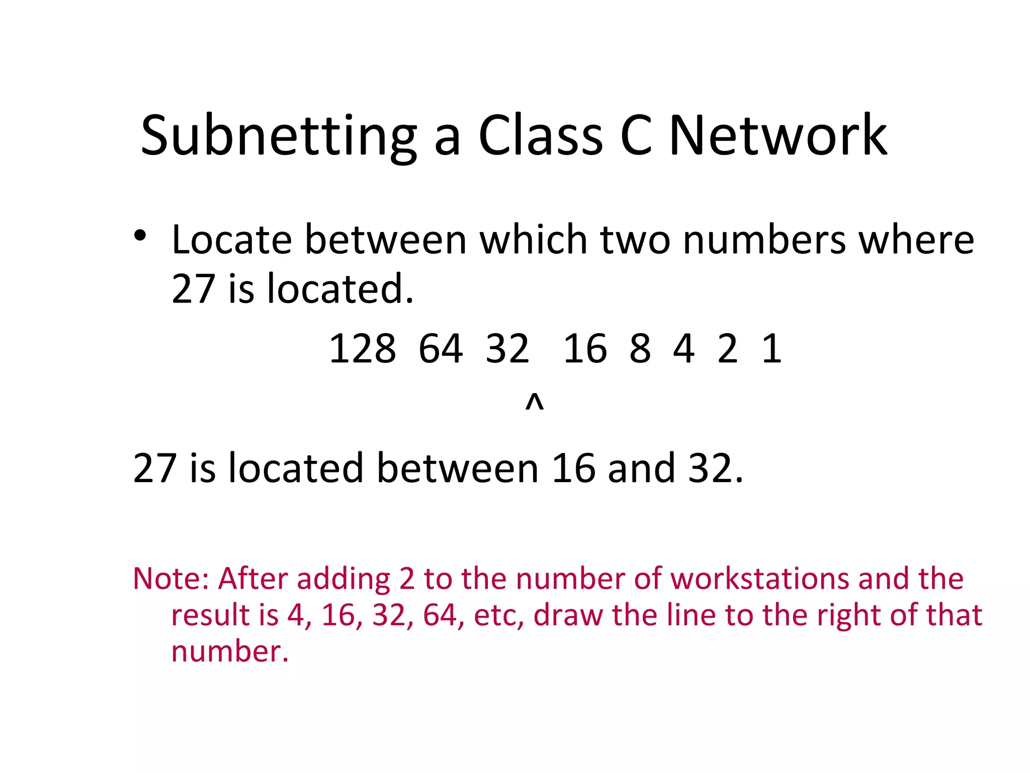Subnetting a Class C Network 
• Locate between which two numbers where 
27 is located. 
128 64 32 16 8 4 2 1 
^ 
27 is located between 16 and 32. 
Note: After adding 2 to the number of workstations and the 
result is 4, 16, 32, 64, etc, draw the line to the right of that 
number. 
 