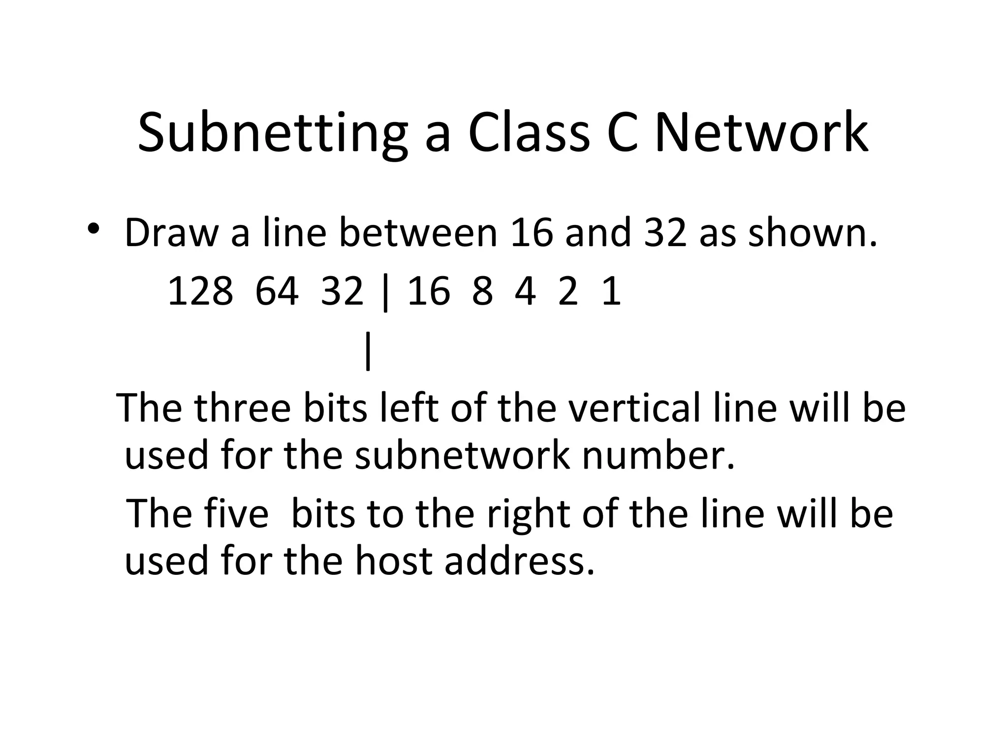 Subnetting a Class C Network 
• Draw a line between 16 and 32 as shown. 
128 64 32 | 16 8 4 2 1 
| 
The three bits left of the vertical line will be 
used for the subnetwork number. 
The five bits to the right of the line will be 
used for the host address. 
 