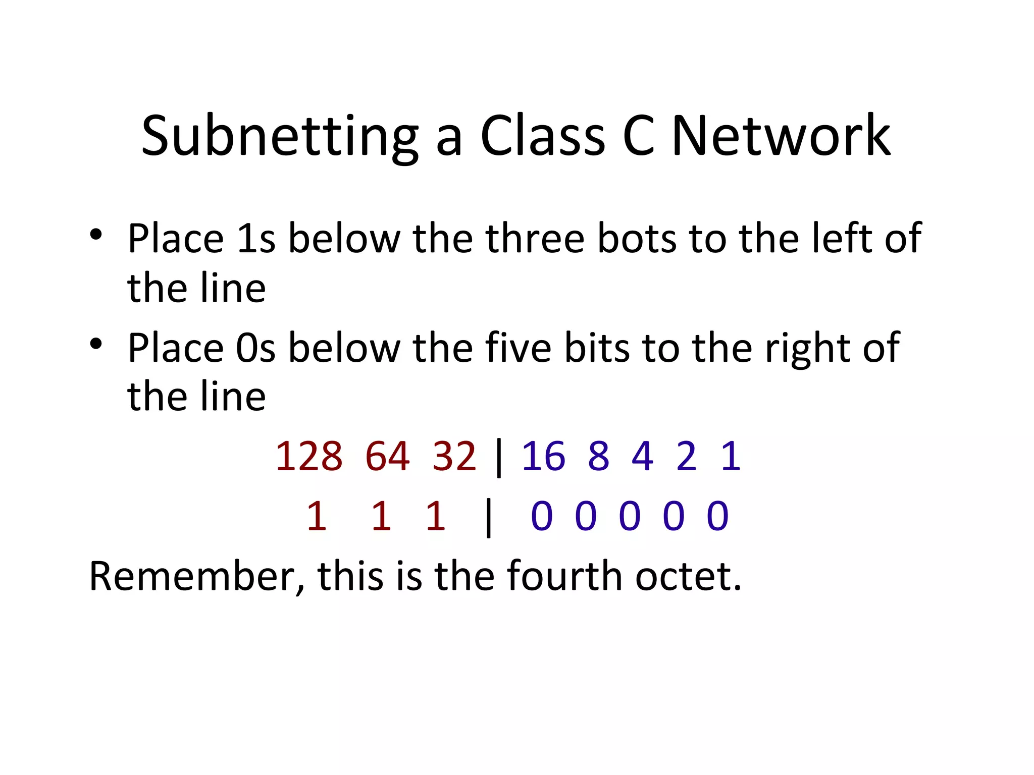 Subnetting a Class C Network 
• Place 1s below the three bots to the left of 
the line 
• Place 0s below the five bits to the right of 
the line 
128 64 32 | 16 8 4 2 1 
1 1 1 | 0 0 0 0 0 
Remember, this is the fourth octet. 
 