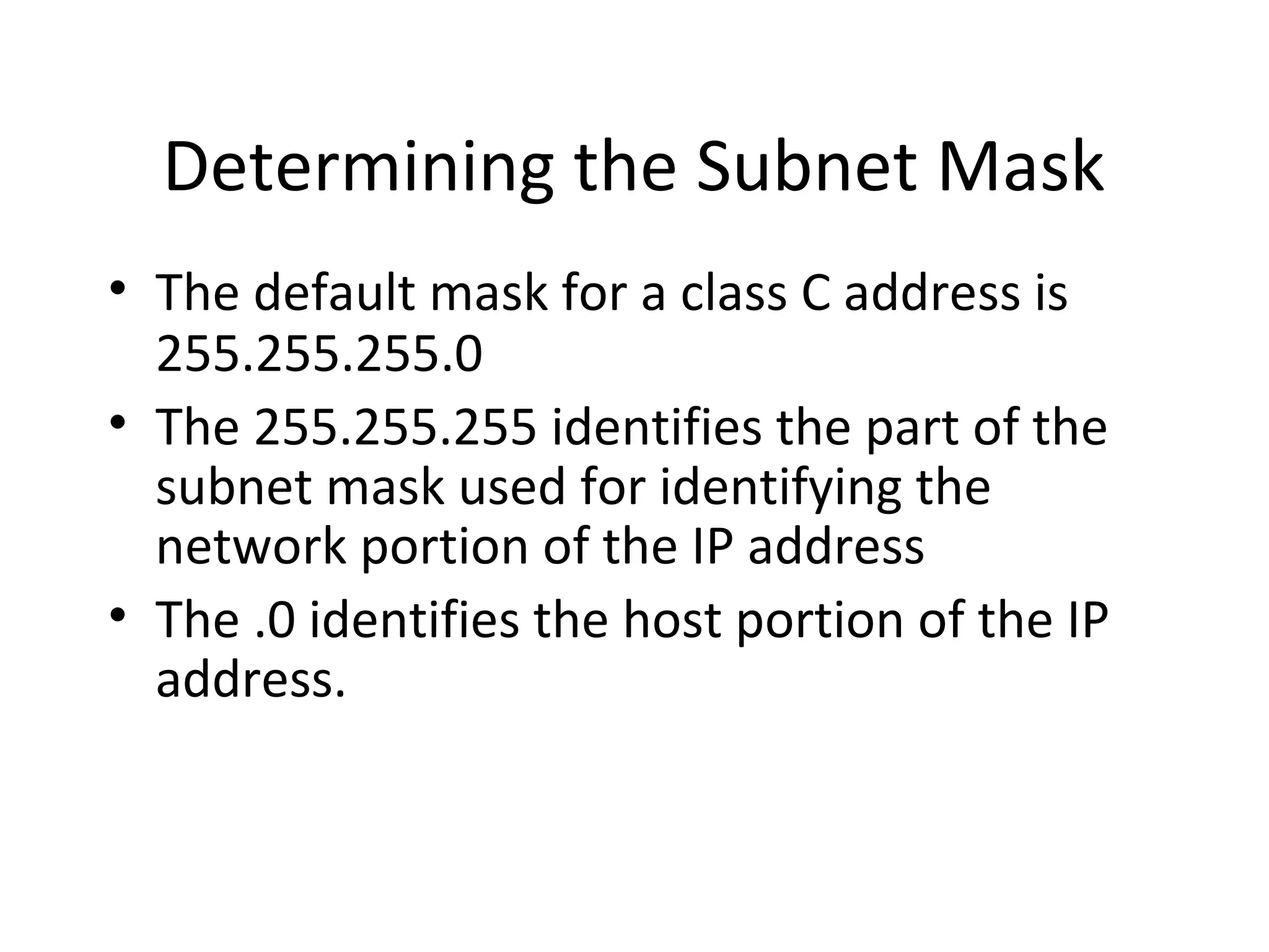 Determining the Subnet Mask 
• The default mask for a class C address is 
255.255.255.0 
• The 255.255.255 identifies the part of the 
subnet mask used for identifying the 
network portion of the IP address 
• The .0 identifies the host portion of the IP 
address. 
 