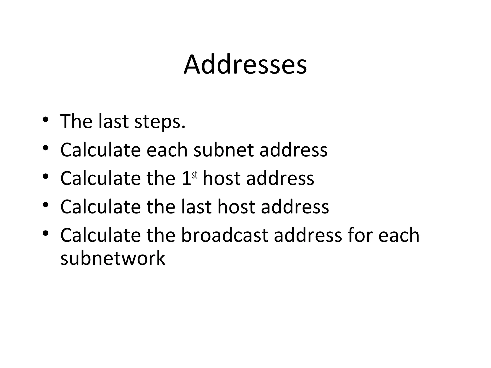 Addresses 
• The last steps. 
• Calculate each subnet address 
• Calculate the 1st host address 
• Calculate the last host address 
• Calculate the broadcast address for each 
subnetwork 
 