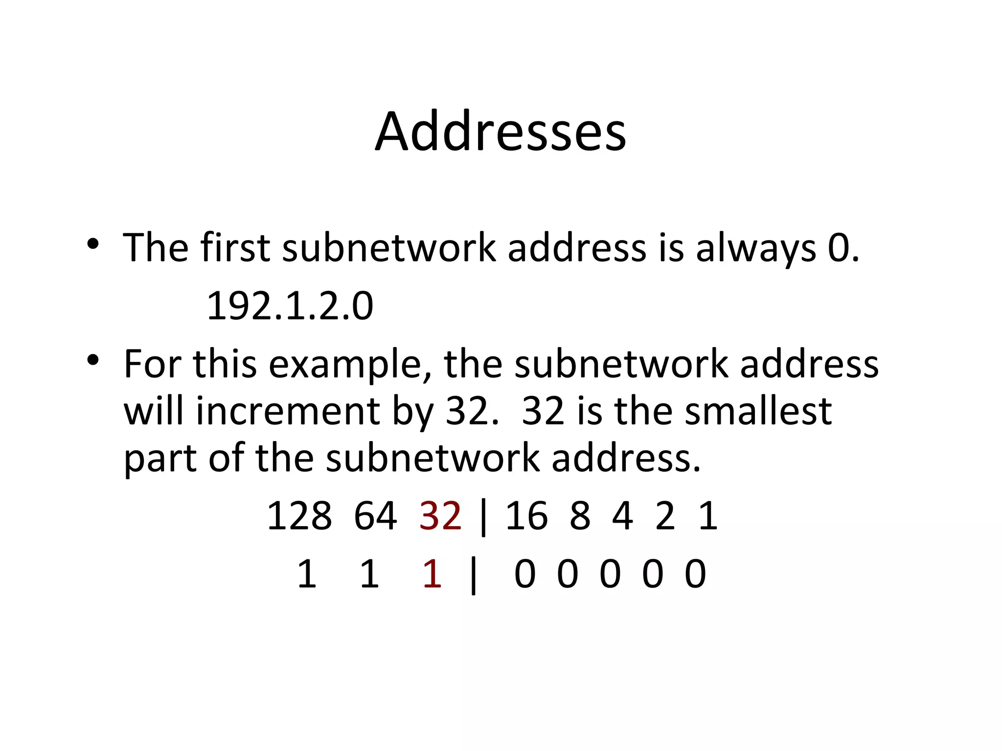 Addresses 
• The first subnetwork address is always 0. 
192.1.2.0 
• For this example, the subnetwork address 
will increment by 32. 32 is the smallest 
part of the subnetwork address. 
128 64 32 | 16 8 4 2 1 
1 1 1 | 0 0 0 0 0 
 