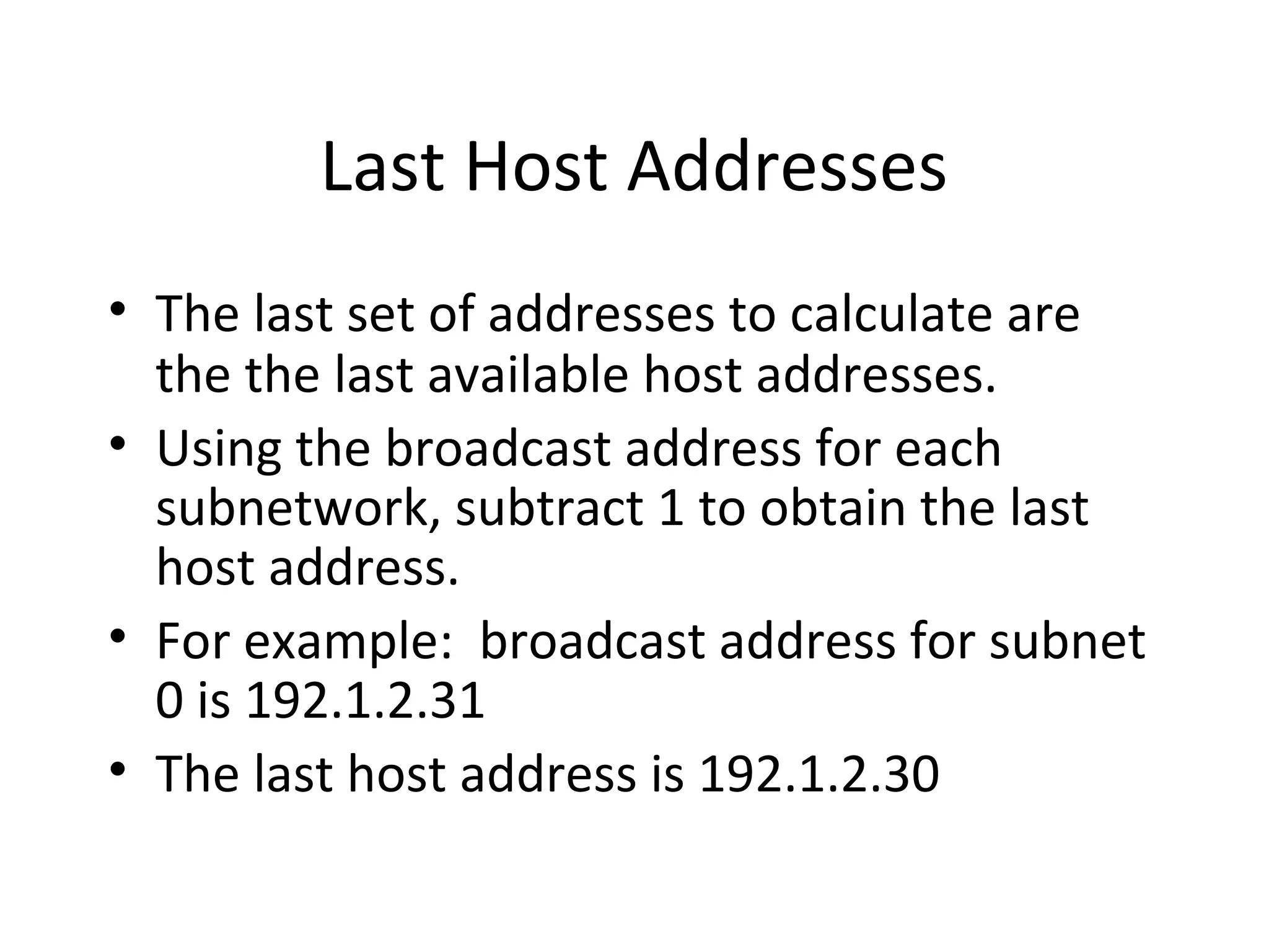 Last Host Addresses 
• The last set of addresses to calculate are 
the the last available host addresses. 
• Using the broadcast address for each 
subnetwork, subtract 1 to obtain the last 
host address. 
• For example: broadcast address for subnet 
0 is 192.1.2.31 
• The last host address is 192.1.2.30 
 