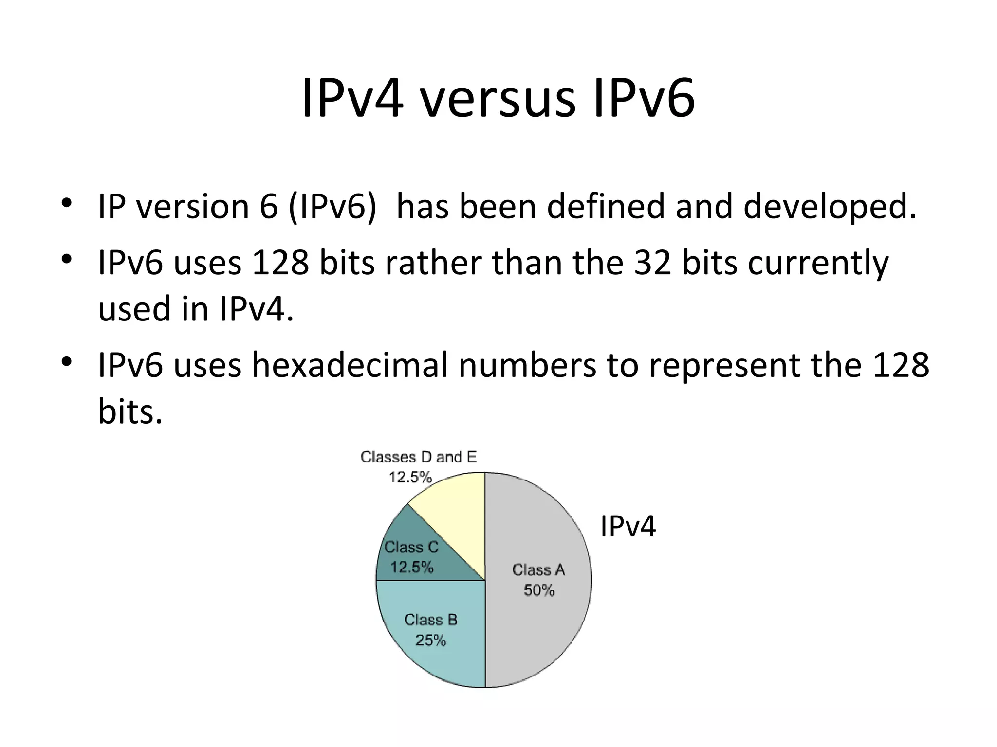IPv4 versus IPv6 
• IP version 6 (IPv6) has been defined and developed. 
• IPv6 uses 128 bits rather than the 32 bits currently 
used in IPv4. 
• IPv6 uses hexadecimal numbers to represent the 128 
bits. 
IPv4 

