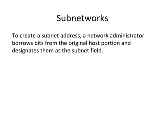 Subnetworks 
To create a subnet address, a network administrator 
borrows bits from the original host portion and 
designates them as the subnet field. 
 