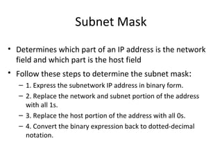 Subnet Mask 
• Determines which part of an IP address is the network 
field and which part is the host field 
• Follow these steps to determine the subnet mask: 
– 1. Express the subnetwork IP address in binary form. 
– 2. Replace the network and subnet portion of the address 
with all 1s. 
– 3. Replace the host portion of the address with all 0s. 
– 4. Convert the binary expression back to dotted-decimal 
notation. 
 