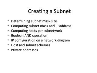 Creating a Subnet 
• Determining subnet mask size 
• Computing subnet mask and IP address 
• Computing hosts per subnetwork 
• Boolean AND operation 
• IP configuration on a network diagram 
• Host and subnet schemes 
• Private addresses 
 