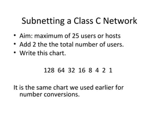 Subnetting a Class C Network 
• Aim: maximum of 25 users or hosts 
• Add 2 the the total number of users. 
• Write this chart. 
128 64 32 16 8 4 2 1 
It is the same chart we used earlier for 
number conversions. 
 