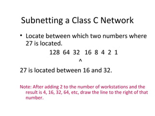 Subnetting a Class C Network 
• Locate between which two numbers where 
27 is located. 
128 64 32 16 8 4 2 1 
^ 
27 is located between 16 and 32. 
Note: After adding 2 to the number of workstations and the 
result is 4, 16, 32, 64, etc, draw the line to the right of that 
number. 
 