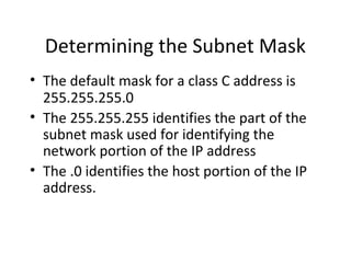 Determining the Subnet Mask 
• The default mask for a class C address is 
255.255.255.0 
• The 255.255.255 identifies the part of the 
subnet mask used for identifying the 
network portion of the IP address 
• The .0 identifies the host portion of the IP 
address. 
 
