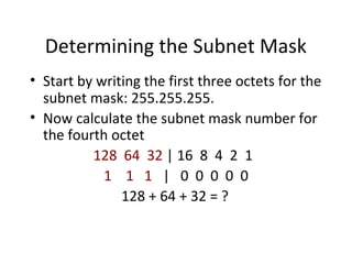 Determining the Subnet Mask 
• Start by writing the first three octets for the 
subnet mask: 255.255.255. 
• Now calculate the subnet mask number for 
the fourth octet 
128 64 32 | 16 8 4 2 1 
1 1 1 | 0 0 0 0 0 
128 + 64 + 32 = ? 
 